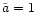$\tilde{a} = 1$