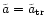 $\tilde{a} = \tilde{a} _{\rm {tr}}$
