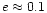 $e\approx0.1$