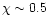 $\chi \sim 0.5$