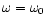 $\omega = \omega_0$