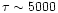 $\tau \sim 5000$
