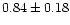 $ 0.84 \pm 0.18$