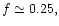 $f
\simeq 0.25,$