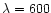 $\lambda = 600$