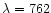 $\lambda = 762$