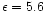 $\epsilon=5.6$