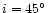 $i = 45^\circ$