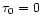 $\tau_0=0$