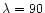 $\lambda=90$