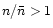 $n/\bar{n}>1$