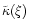 $\tilde{\kappa}(\xi)$