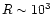 $R\sim10^{3}$
