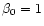 $\beta_{0} = 1$