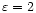 $\varepsilon=2$