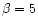 $\beta=5$