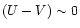 $(U-V)\sim0$