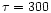 $\tau =300$
