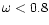 $\omega < 0.8$