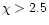 $\chi > 2.5$