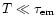 $T \ll \tau_{\rm em}$