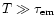 $T \gg \tau_{\rm em}$