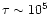 $\tau \sim 10^5$