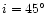 $i = 45\hbox{$^\circ$ }$