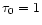 $\tau_{0}=1$