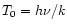 $T_{0}=h\nu/k$