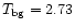 $T_{\rm bg}=2.73$