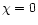 $\chi=0$