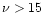 $\nu > 15$