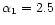 $\alpha_1 =2.5 $