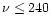$\nu \leq 240$