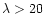 $\lambda>20$