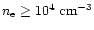 $n_{\rm e} \ge 10^4 ~ \rm cm^{-3}$