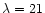 $\lambda = 21$