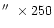 $\hbox{$^{\prime\prime}$ }\times 250$