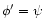 $\phi' = \psi$