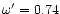 $\omega '=0.74$