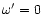 $\omega'=0$