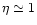 $\eta \simeq 1$