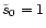 $\tilde{s}_{0}=1$