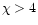 $\chi > 4$