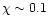$\chi \sim 0.1$