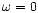 $\omega=0$