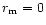 $r_{\rm m} = 0$