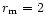 $r_{\rm m}=2$