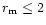 $r_{\rm m} \leq 2 $